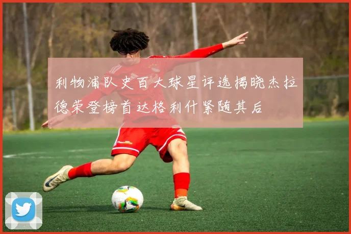 利物浦队史百大球星评选揭晓杰拉德荣登榜首达格利什紧随其后