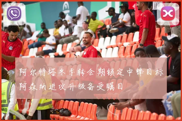 阿尔特塔冬季转会期锁定中锋目标阿森纳进攻升级备受瞩目
