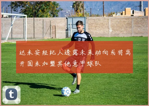 达米安经纪人透露未来动向或将离开国米加盟其他意甲球队