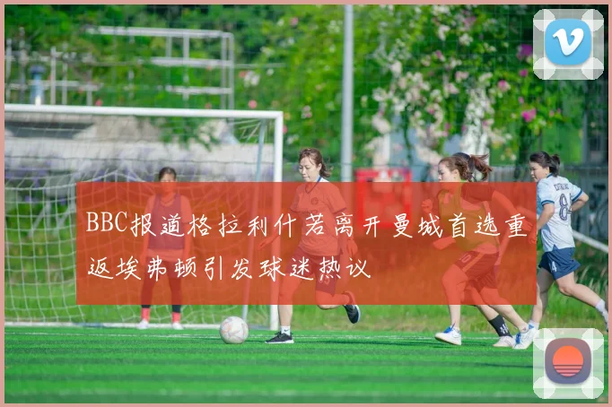 BBC报道格拉利什若离开曼城首选重返埃弗顿引发球迷热议