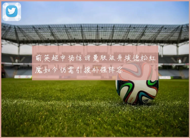 前英超中场惊讶曼联放弃埃德松红魔如今仍需引援补强阵容