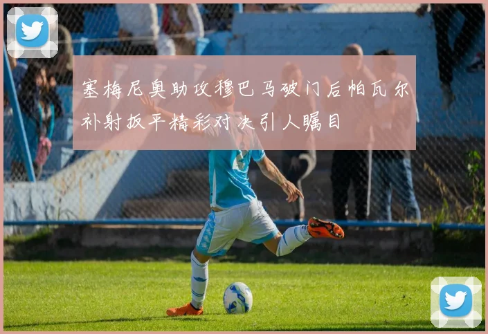 塞梅尼奥助攻穆巴马破门后帕瓦尔补射扳平精彩对决引人瞩目