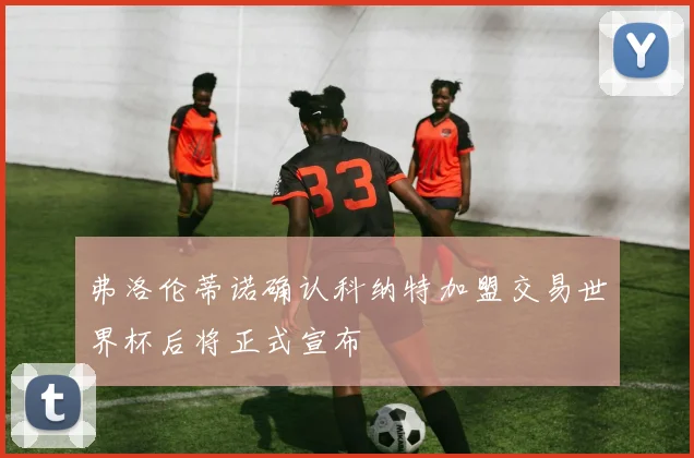 弗洛伦蒂诺确认科纳特加盟交易世界杯后将正式宣布