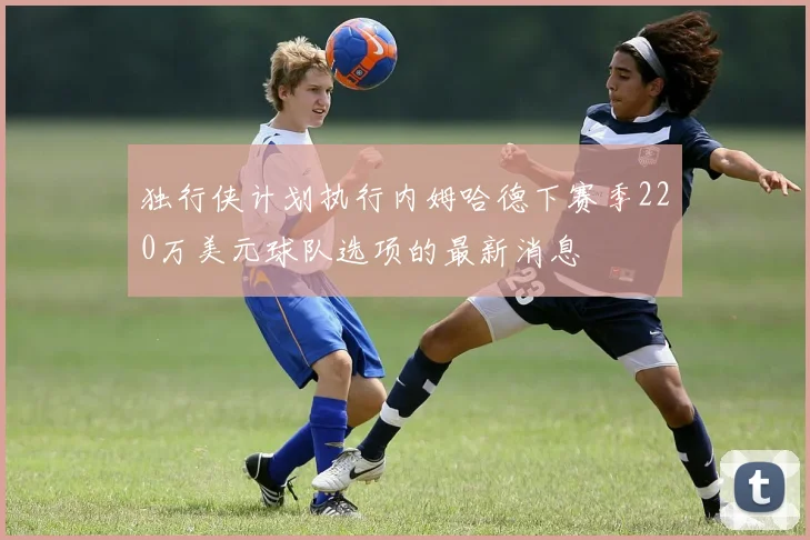独行侠计划执行内姆哈德下赛季220万美元球队选项的最新消息