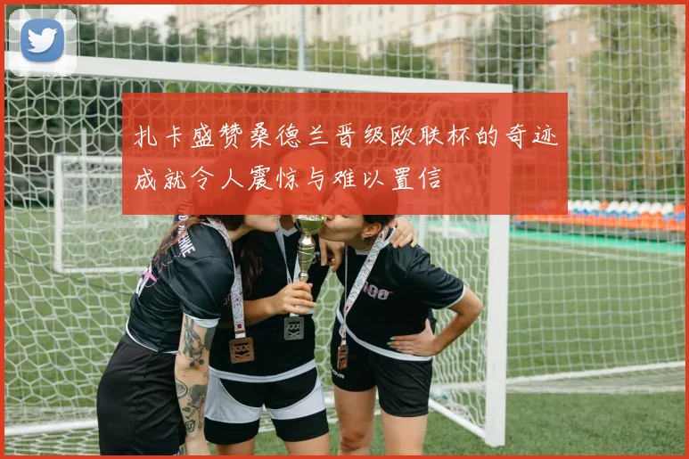扎卡盛赞桑德兰晋级欧联杯的奇迹成就令人震惊与难以置信