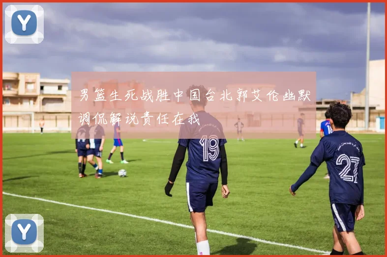 男篮生死战胜中国台北郭艾伦幽默调侃解说责任在我