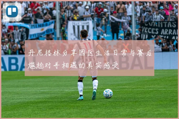 丹尼格林分享园区生活日常与赛后尴尬对手相遇的真实感受