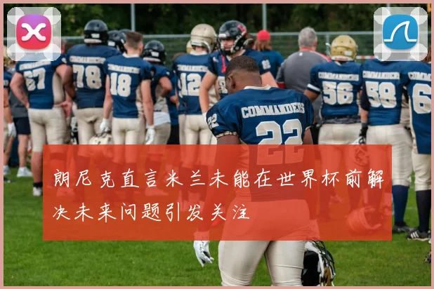 朗尼克直言米兰未能在世界杯前解决未来问题引发关注