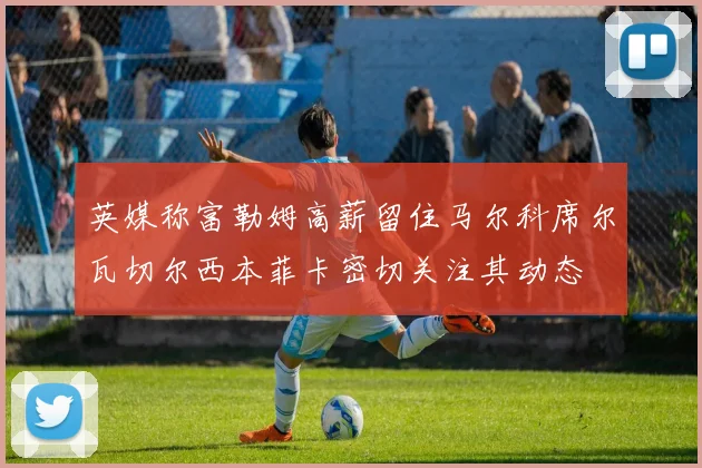 英媒称富勒姆高薪留住马尔科席尔瓦切尔西本菲卡密切关注其动态