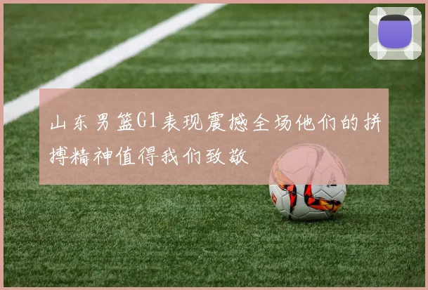 山东男篮G1表现震撼全场他们的拼搏精神值得我们致敬