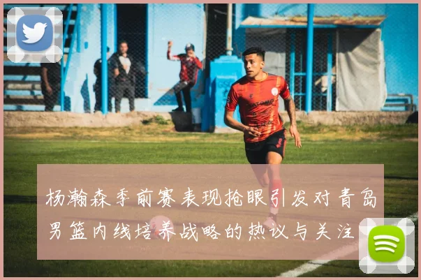 杨瀚森季前赛表现抢眼引发对青岛男篮内线培养战略的热议与关注