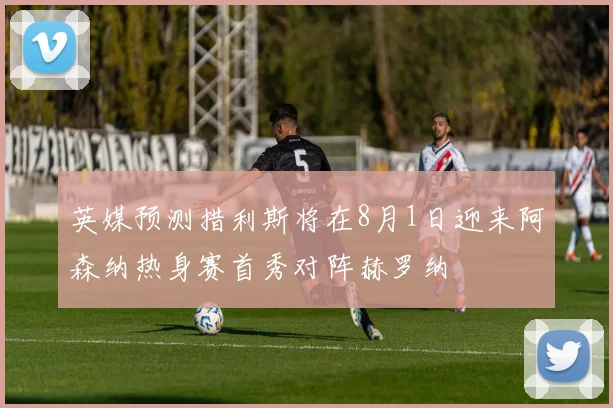 英媒预测措利斯将在8月1日迎来阿森纳热身赛首秀对阵赫罗纳