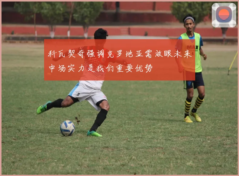 科瓦契奇强调克罗地亚需放眼未来中场实力是我们重要优势