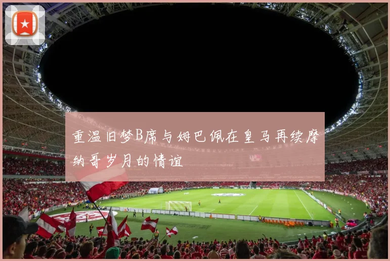 重温旧梦B席与姆巴佩在皇马再续摩纳哥岁月的情谊