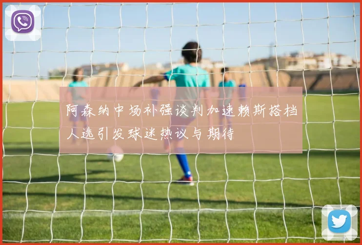阿森纳中场补强谈判加速赖斯搭档人选引发球迷热议与期待