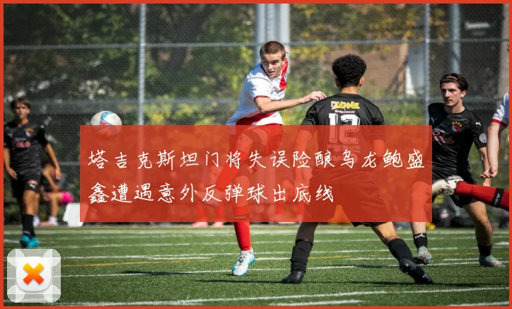 塔吉克斯坦门将失误险酿乌龙鲍盛鑫遭遇意外反弹球出底线