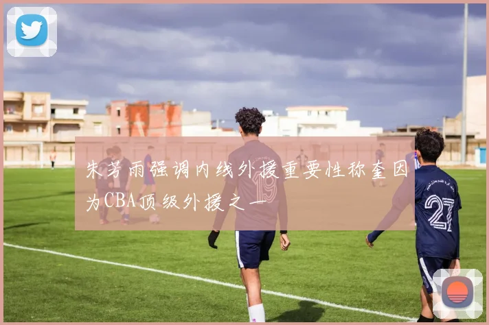 朱芳雨强调内线外援重要性称奎因为CBA顶级外援之一
