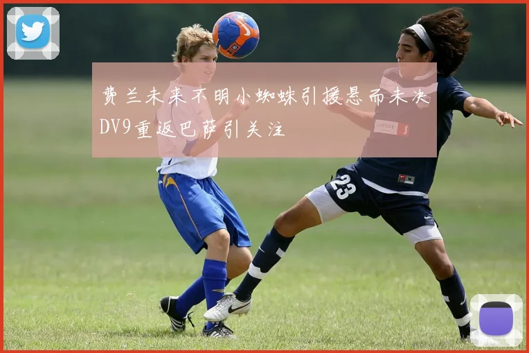 费兰未来不明小蜘蛛引援悬而未决DV9重返巴萨引关注