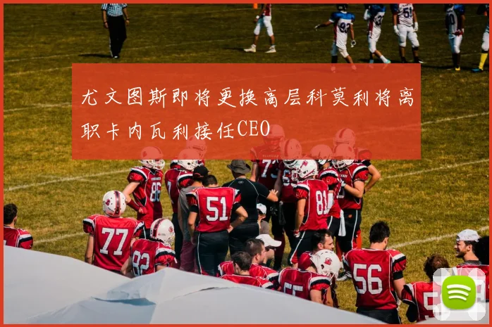 尤文图斯即将更换高层科莫利将离职卡内瓦利接任CEO