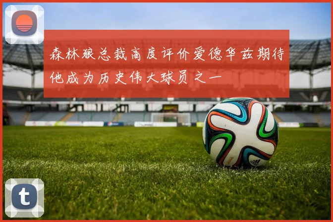 森林狼总裁高度评价爱德华兹期待他成为历史伟大球员之一