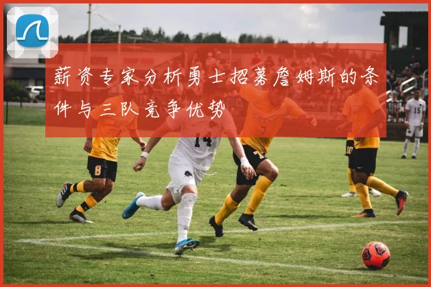薪资专家分析勇士招募詹姆斯的条件与三队竞争优势
